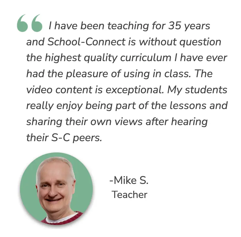 I have been teaching for 35 years and School-Connect is without  question the highest quality curriculum I have ever had the pleasure  of using in class. The video content is exceptional. My students  really enjoy being part of the lessons and sharing their own views  after hearing their S-C peers. - Mike S. Teacher
